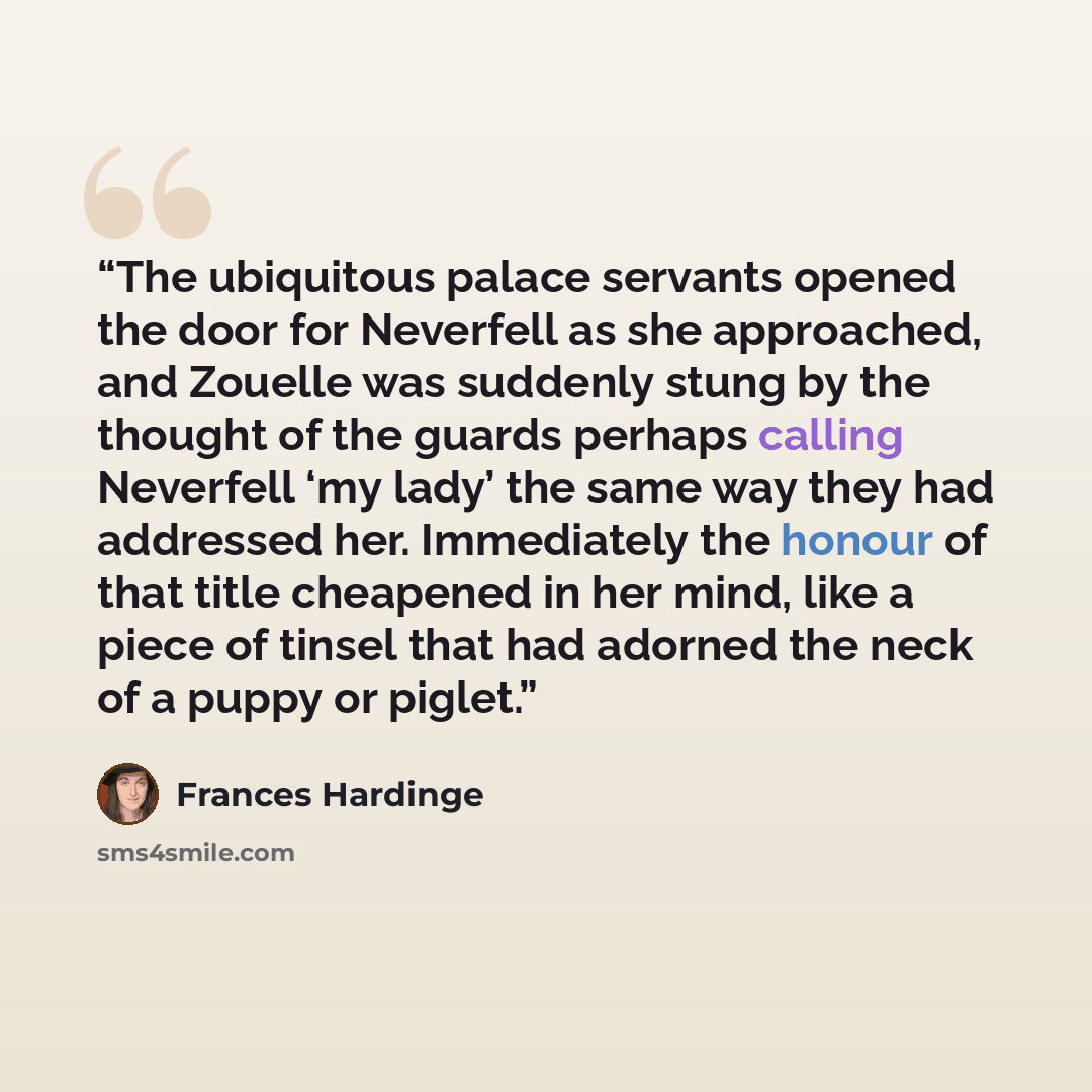 “The ubiquitous palace servants opened the door for Neverfell as she approached, and Zouelle was suddenly stung by the thought of the guards perhaps calling Neverfell ‘my lady’ the same way they had addressed her. Immediately the honour of that title cheapened in her mind, like a piece of tinsel…” quote by Frances Hardinge