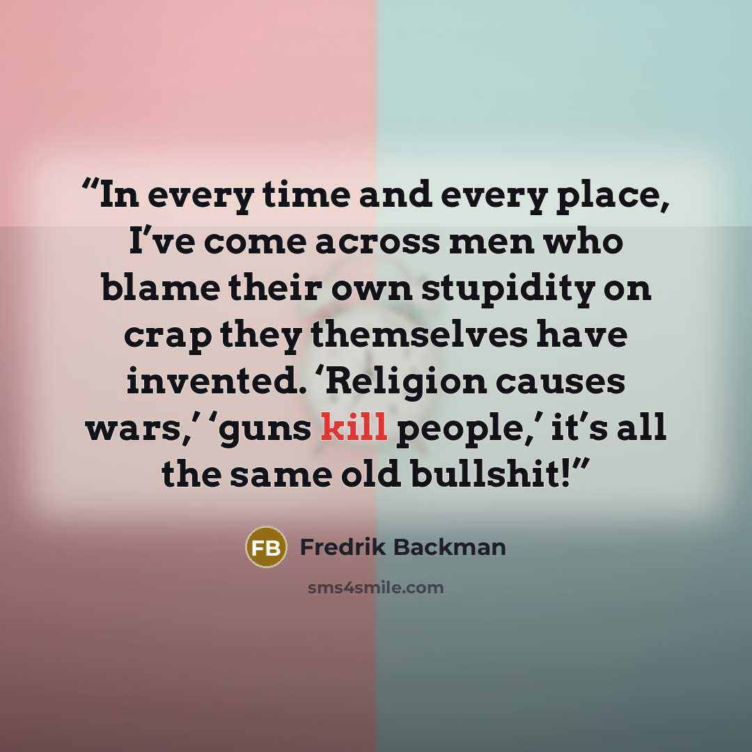 “In every time and every place, I’ve come across men who blame their own stupidity on crap they themselves have invented. ‘Religion causes wars,’ ‘guns kill people,’ it’s all the same old bullshit!” quote by Fredrik Backman