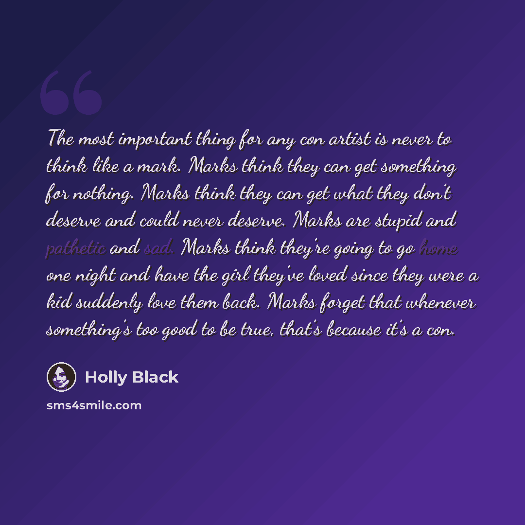 “The most important thing for any con artist is never to think like a mark. Marks think they can get something for nothing. Marks think they can get what they don’t deserve and could never deserve. Marks are stupid and pathetic and sad. Marks think they’re going to go home one night and have the…” quote by Holly Black