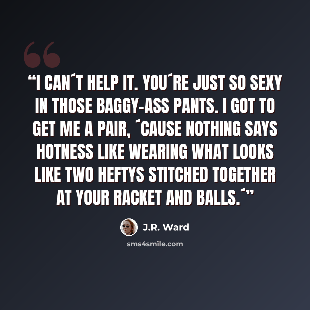 “I can´t help it. You´re just so sexy in those baggy-ass pants. I got to get me a pair, ´cause nothing says hotness like wearing what looks like two Heftys stitched together at your racket and balls.´” quote by J.R. Ward