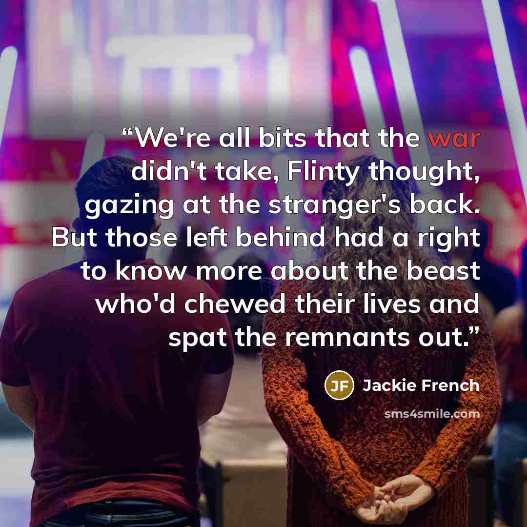 “We're all bits that the war didn't take, Flinty thought, gazing at the stranger's back. But those left behind had a right to know more about the beast who'd chewed their lives and spat the remnants out.” quote by Jackie French