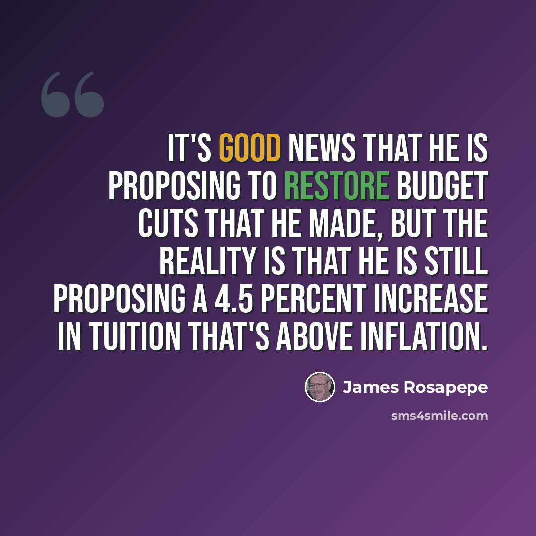 “It's good news that he is proposing to restore budget cuts that he made, but the reality is that he is still proposing a 4.5 percent increase in tuition that's above inflation.” quote by James Rosapepe