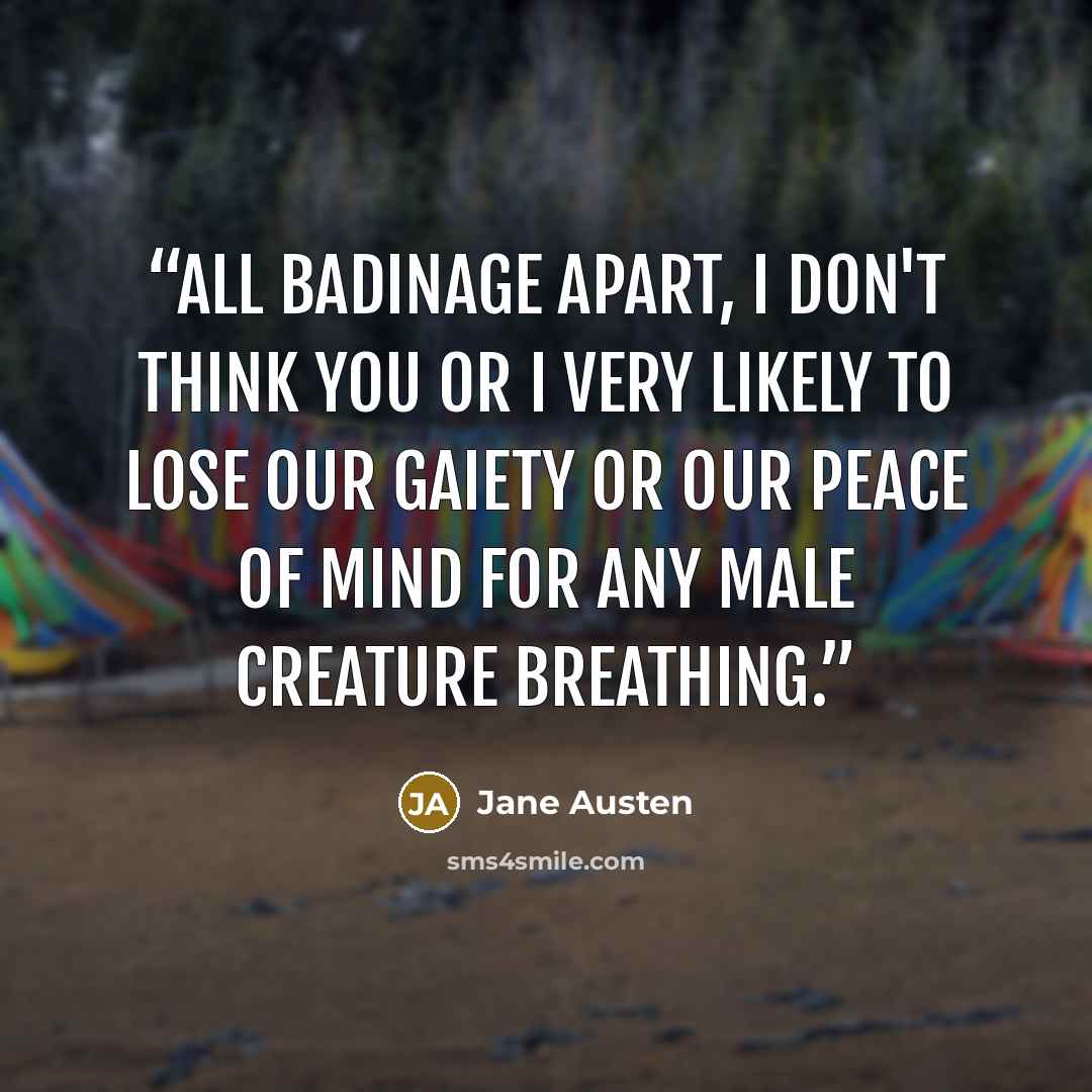 “All badinage apart, I don't think you or I very likely to lose our gaiety or our peace of mind for any male creature breathing.” quote by Jane Austen