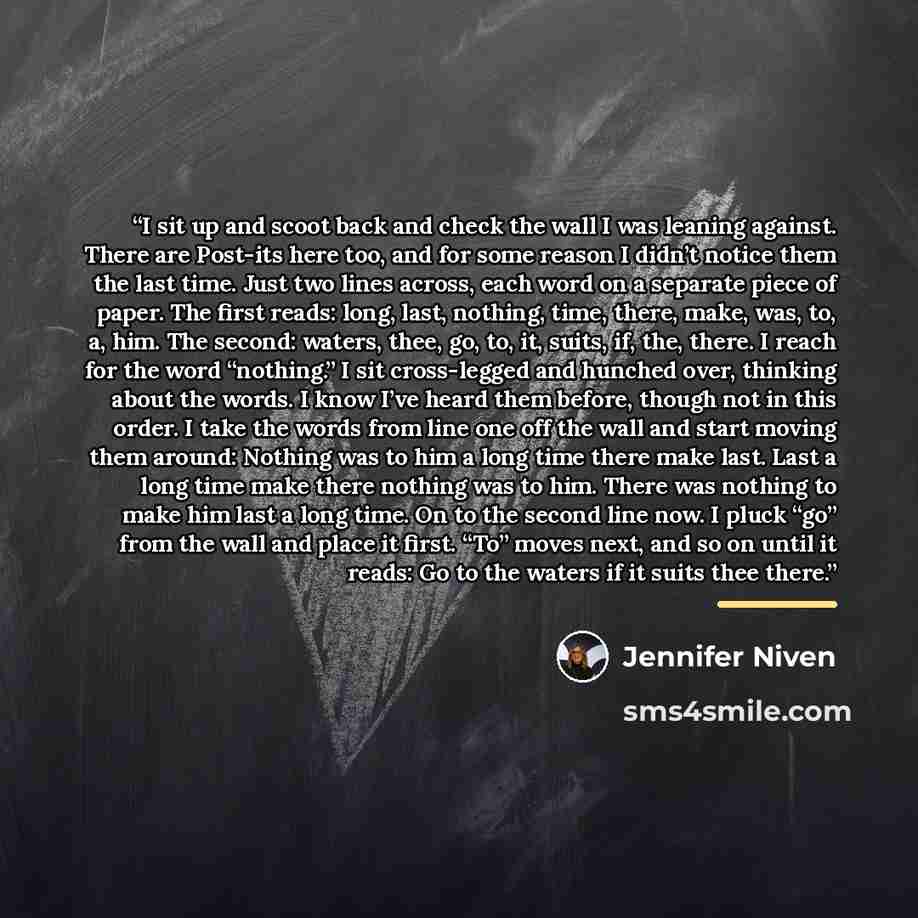 “I sit up and scoot back and check the wall I was leaning against. There are Post-its here too, and for some reason I didn’t notice them the last time. Just two lines across, each word on a separate piece of paper. The first reads: long, last, nothing, time, there, make, was, to, a, him. The…” quote by Jennifer Niven