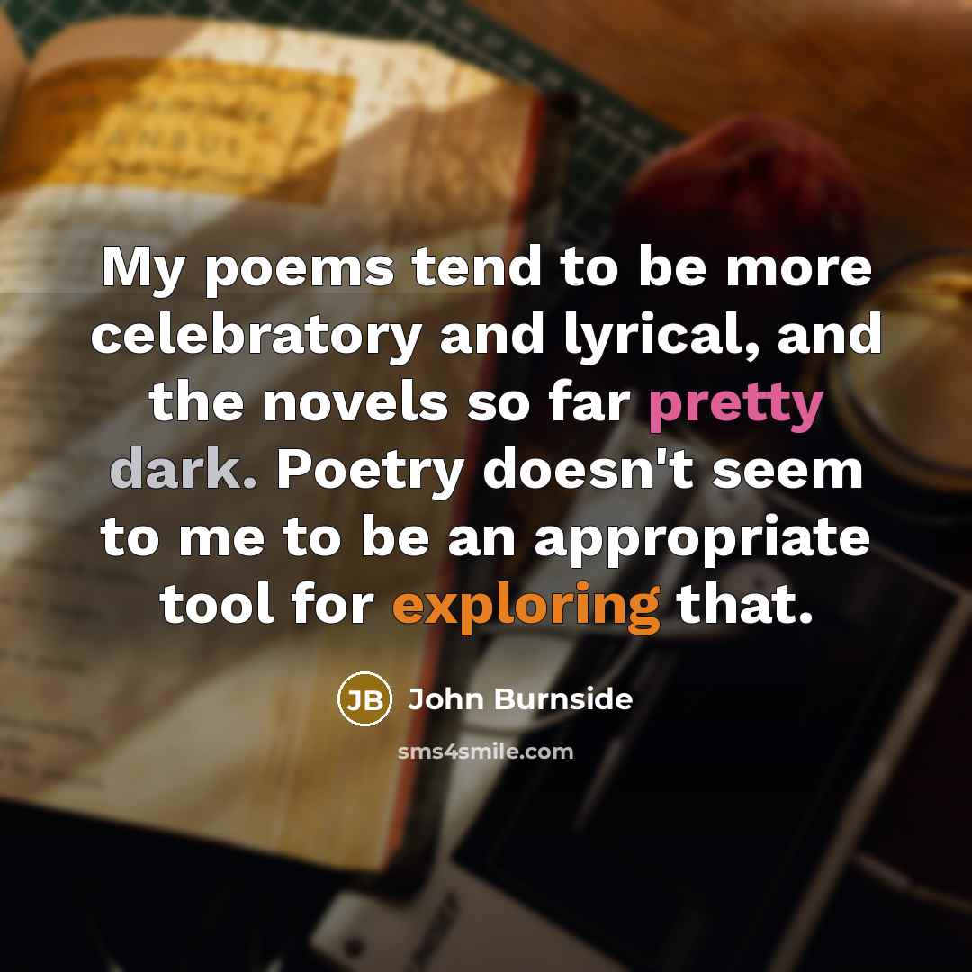 “My poems tend to be more celebratory and lyrical, and the novels so far pretty dark. Poetry doesn't seem to me to be an appropriate tool for exploring that.” quote by John Burnside