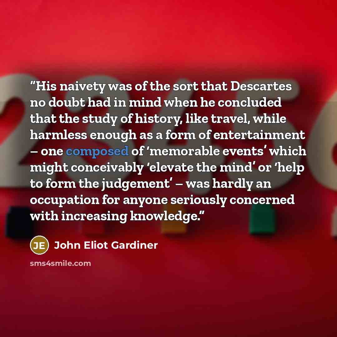 “His naivety was of the sort that Descartes no doubt had in mind when he concluded that the study of history, like travel, while harmless enough as a form of entertainment – one composed of ‘memorable events’ which might conceivably ‘elevate the mind’ or ‘help to form the judgement’ – was hardly an…” quote by John Eliot Gardiner