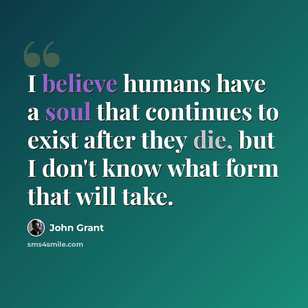 “I believe humans have a soul that continues to exist after they die, but I don't know what form that will take.” quote by John Grant