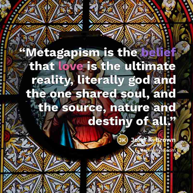 “Metagapism is the belief that love is the ultimate reality, literally god and the one shared soul, and the source, nature and destiny of all.” quote by John K. Brown