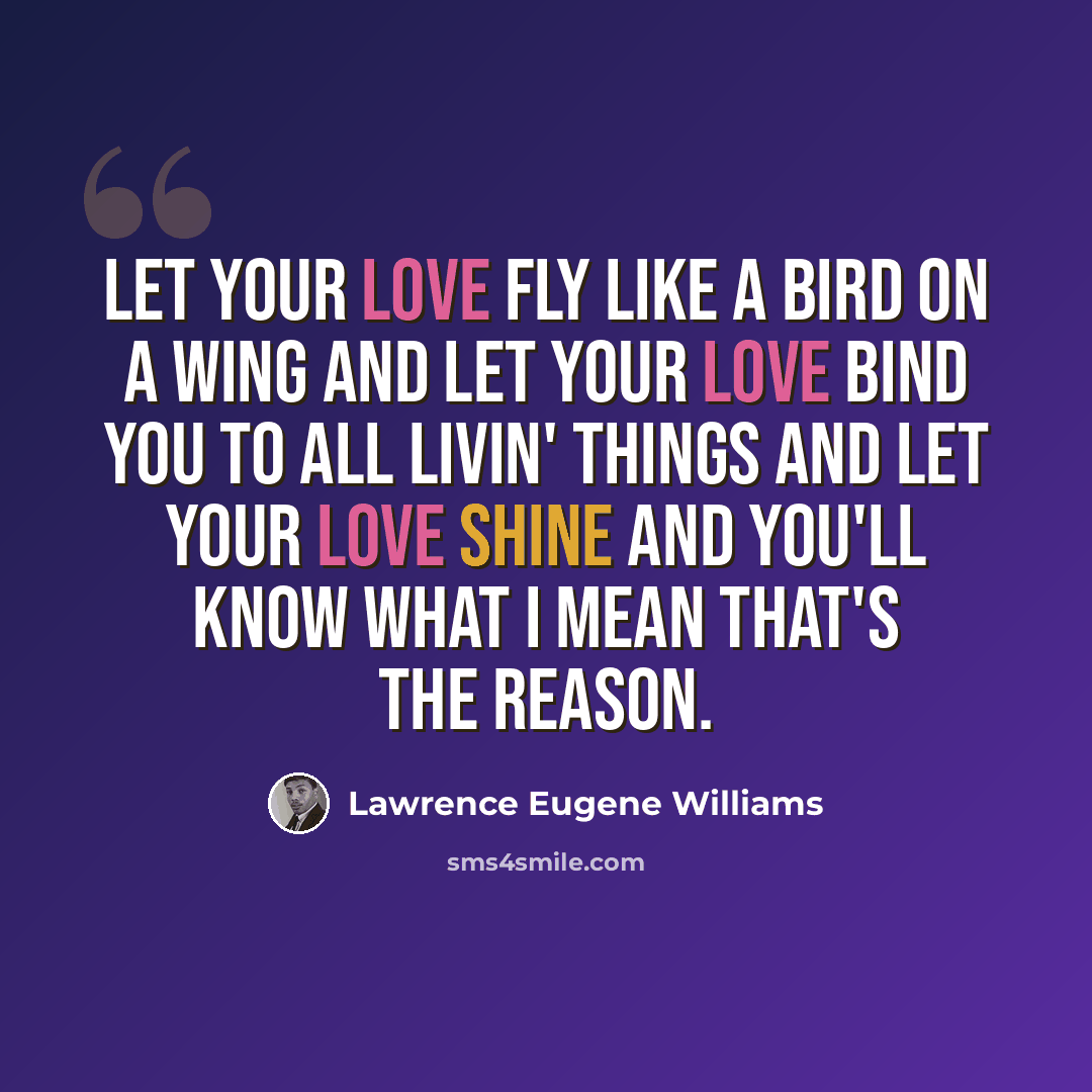 “Let your love fly like a bird on a wing And let your love bind you to all livin' things And let your love shine and you'll know what I mean That's the reason.” quote by Lawrence Eugene Williams