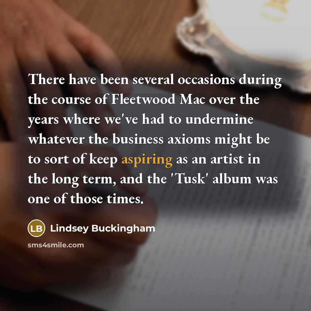 “There have been several occasions during the course of Fleetwood Mac over the years where we've had to undermine whatever the business axioms might be to sort of keep aspiring as an artist in the long term, and the 'Tusk' album was one of those times.” quote by Lindsey Buckingham