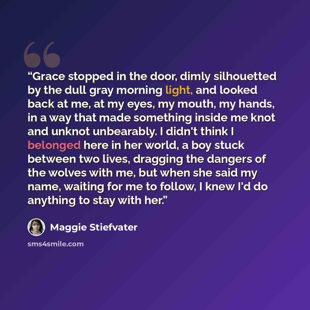 “Grace stopped in the door, dimly silhouetted by the dull gray morning light, and looked back at me, at my eyes, my mouth, my hands, in a way that made something inside me knot and unknot unbearably. I didn't think I belonged here in her world, a boy stuck between two lives, dragging the dangers of…” quote by Maggie Stiefvater