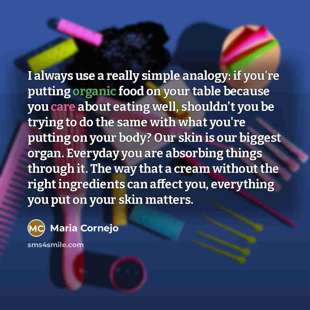 “I always use a really simple analogy: if you're putting organic food on your table because you care about eating well, shouldn't you be trying to do the same with what you're putting on your body? Our skin is our biggest organ. Everyday you are absorbing things through it. The way that a cream…” quote by Maria Cornejo