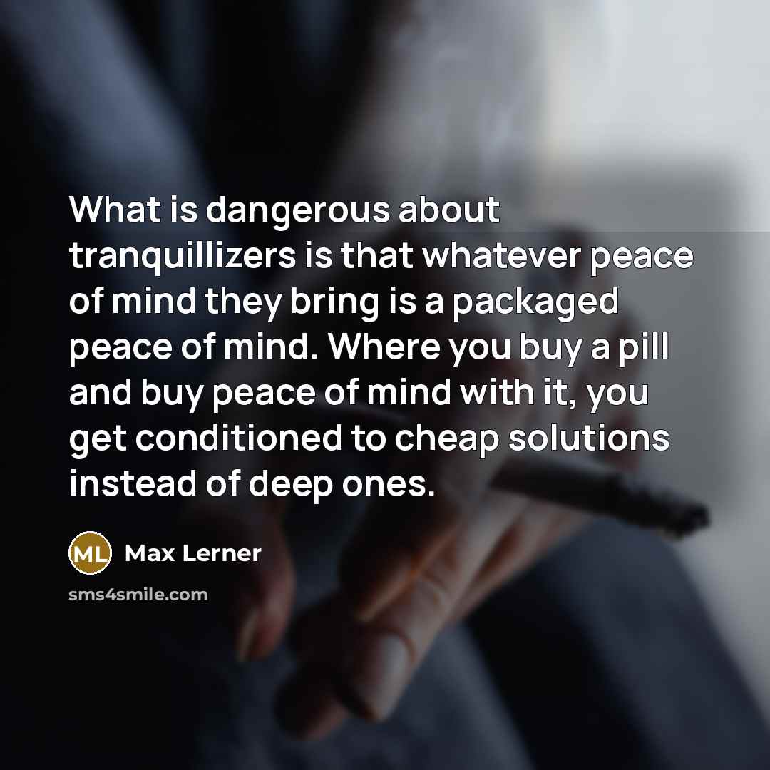 “What is dangerous about tranquillizers is that whatever peace of mind they bring is a packaged peace of mind. Where you buy a pill and buy peace of mind with it, you get conditioned to cheap solutions instead of deep ones.” quote by Max Lerner