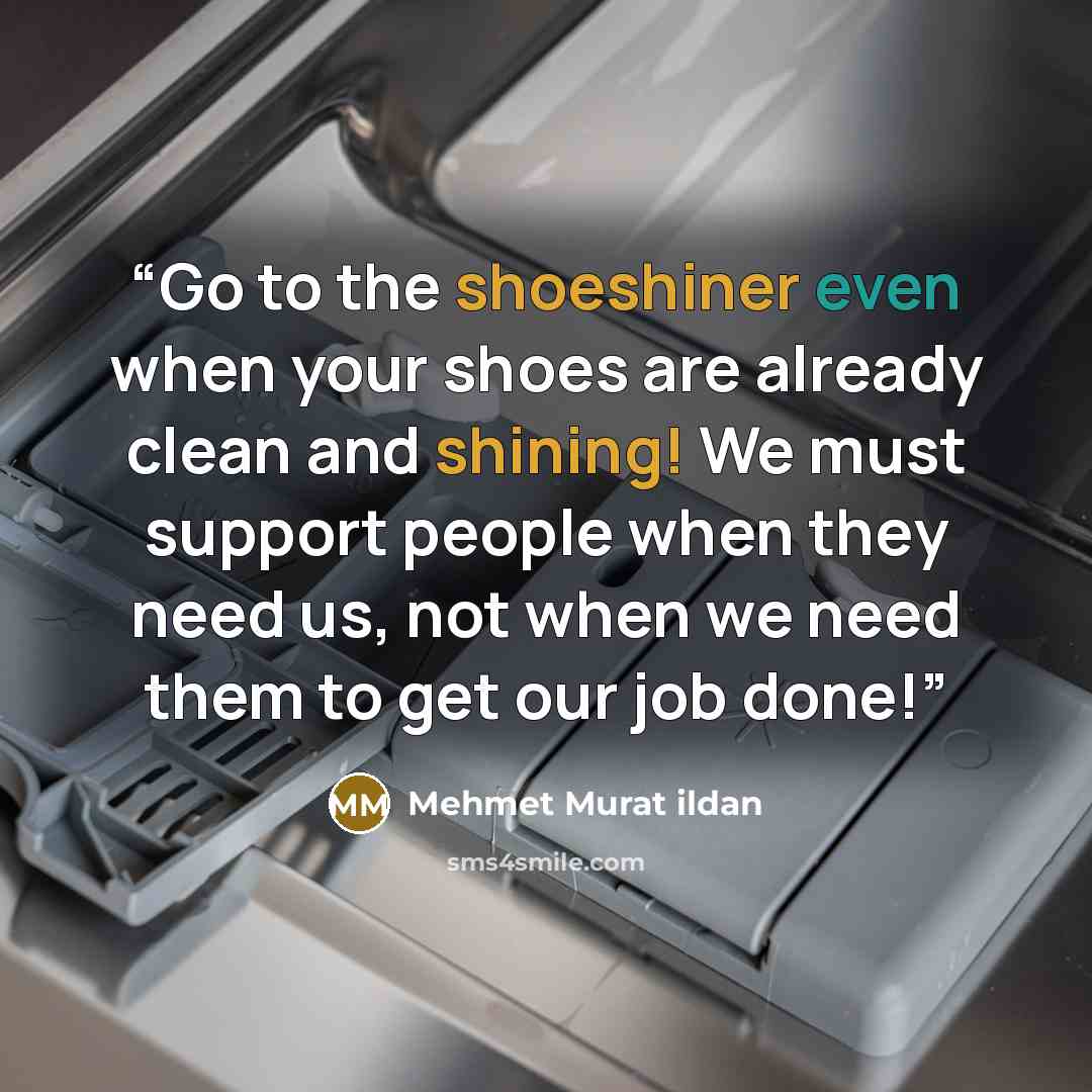 “Go to the shoeshiner even when your shoes are already clean and shining! We must support people when they need us, not when we need them to get our job done!” quote by Mehmet Murat ildan