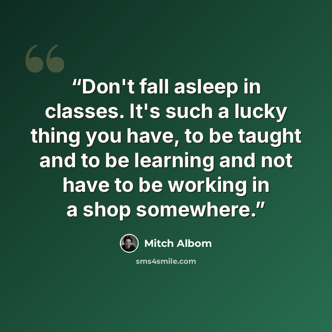 “Don't fall asleep in classes. It's such a lucky thing you have, to be taught and to be learning and not have to be working in a shop somewhere.” quote by Mitch Albom