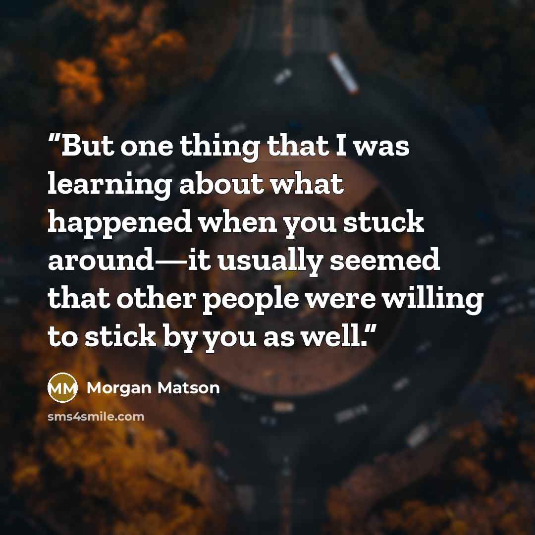 “But one thing that I was learning about what happened when you stuck around—it usually seemed that other people were willing to stick by you as well.” quote by Morgan Matson