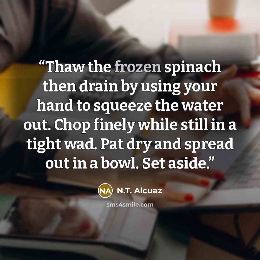 “Thaw the frozen spinach then drain by using your hand to squeeze the water out. Chop finely while still in a tight wad. Pat dry and spread out in a bowl. Set aside.” quote by N.T. Alcuaz