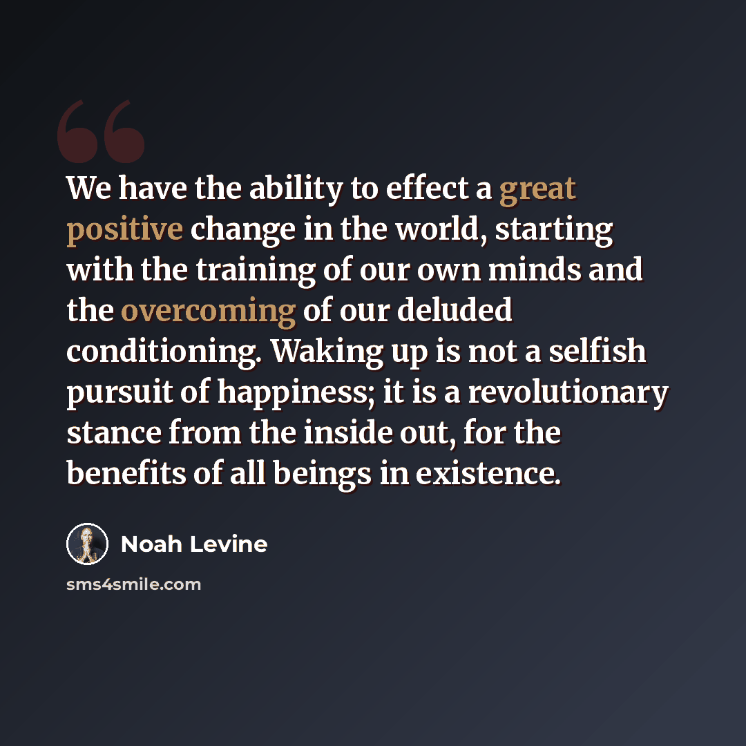 “We have the ability to effect a great positive change in the world, starting with the training of our own minds and the overcoming of our deluded conditioning. Waking up is not a selfish pursuit of happiness; it is a revolutionary stance from the inside out, for the benefits of all beings in…” quote by Noah Levine