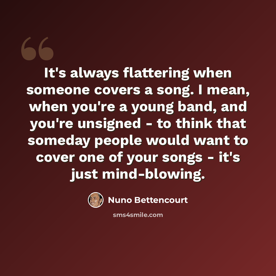 “It's always flattering when someone covers a song. I mean, when you're a young band, and you're unsigned - to think that someday people would want to cover one of your songs - it's just mind-blowing.” quote by Nuno Bettencourt