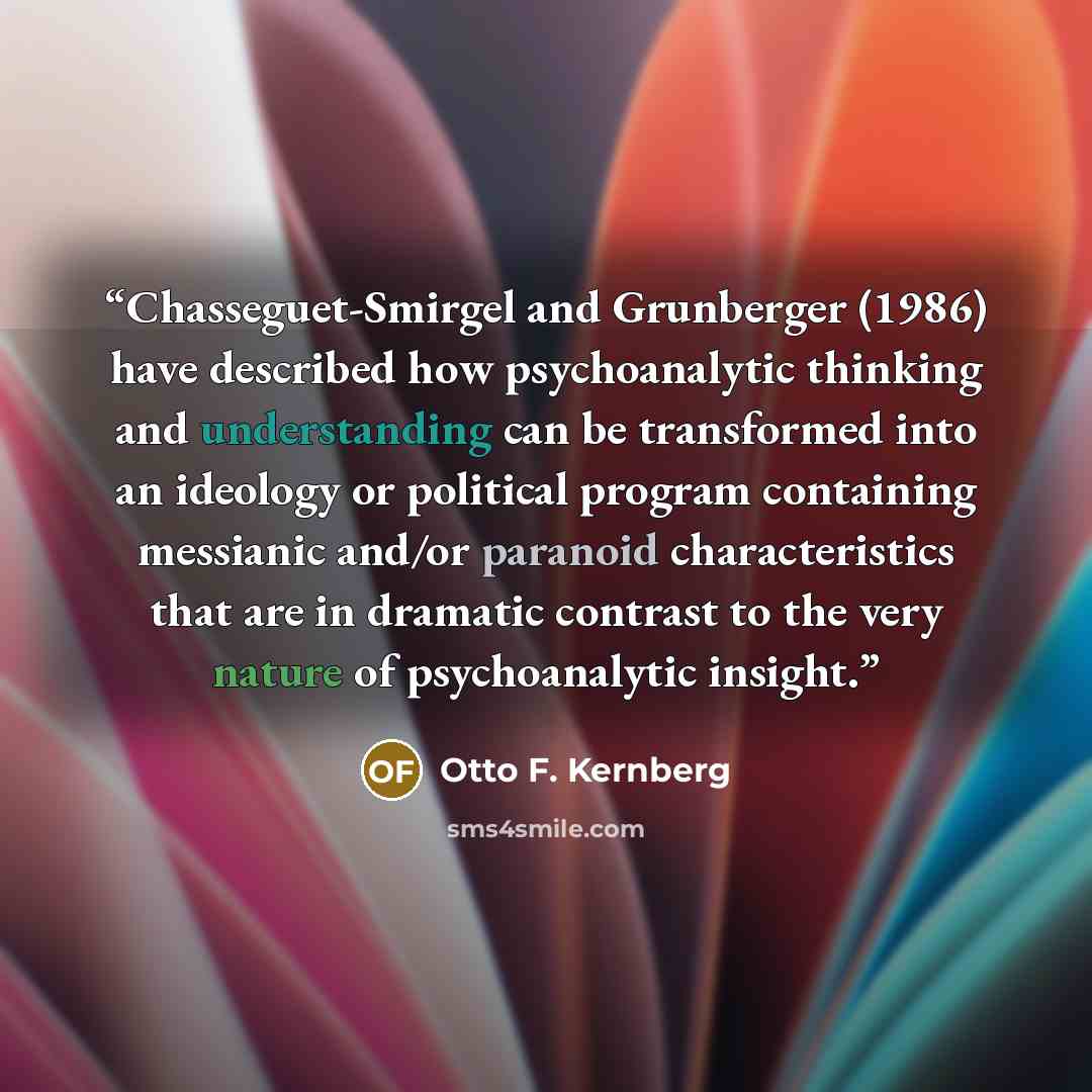 “Chasseguet-Smirgel and Grunberger (1986) have described how psychoanalytic thinking and understanding can be transformed into an ideology or political program containing messianic and/or paranoid characteristics that are in dramatic contrast to the very nature of psychoanalytic insight.” quote by Otto F. Kernberg