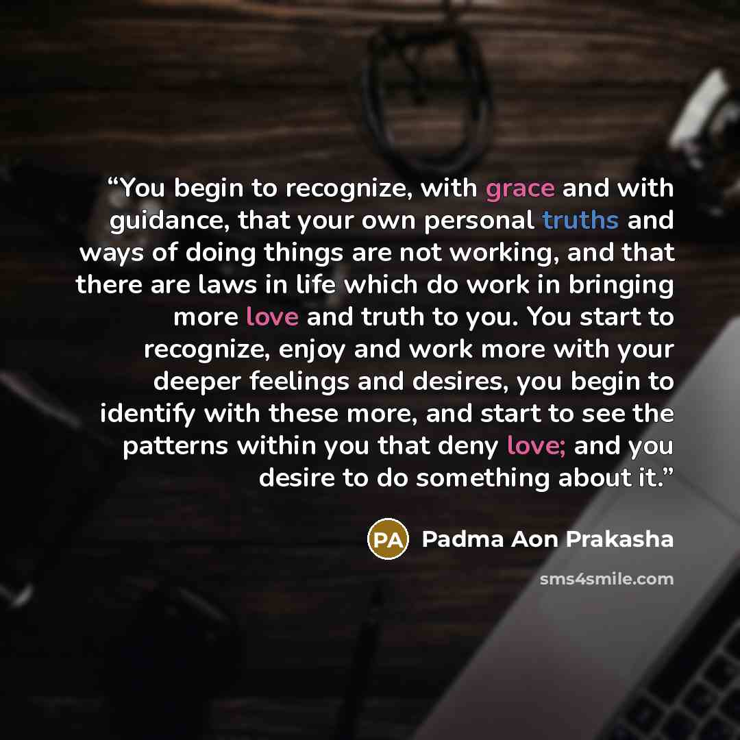 “You begin to recognize, with grace and with guidance, that your own personal truths and ways of doing things are not working, and that there are laws in life which do work in bringing more love and truth to you. You start to recognize, enjoy and work more with your deeper feelings and desires, you…” quote by Padma Aon Prakasha