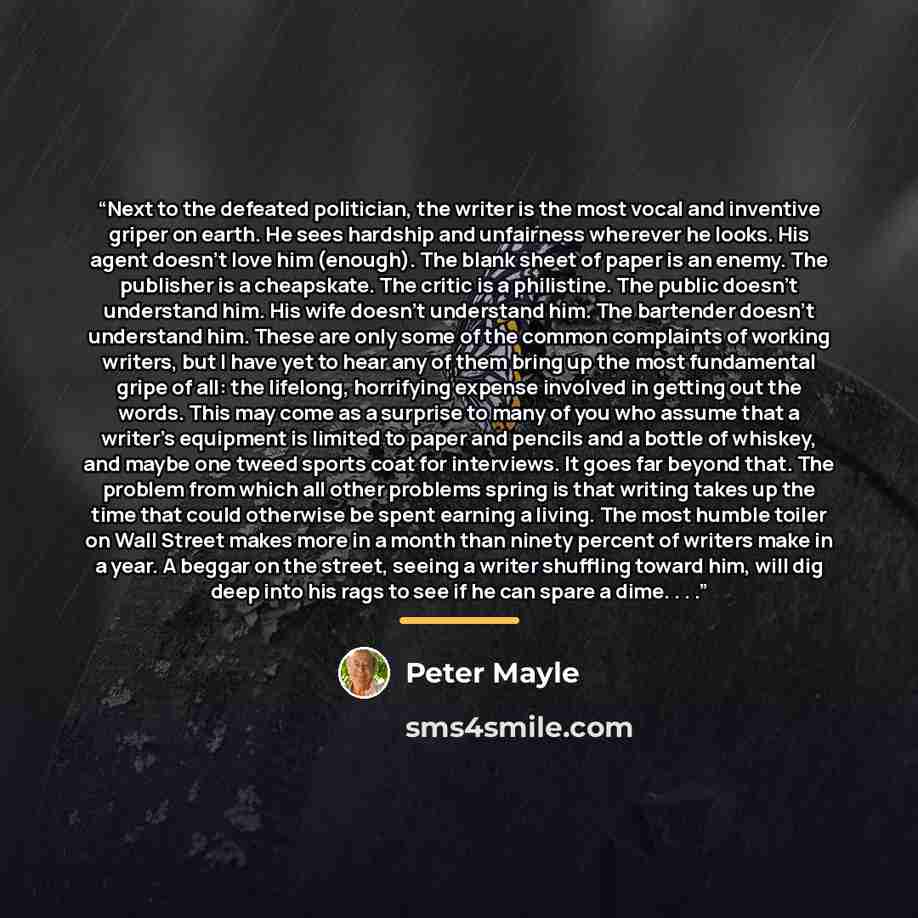 “Next to the defeated politician, the writer is the most vocal and inventive griper on earth. He sees hardship and unfairness wherever he looks. His agent doesn’t love him (enough). The blank sheet of paper is an enemy. The publisher is a cheapskate. The critic is a philistine. The public doesn’t…” quote by Peter Mayle