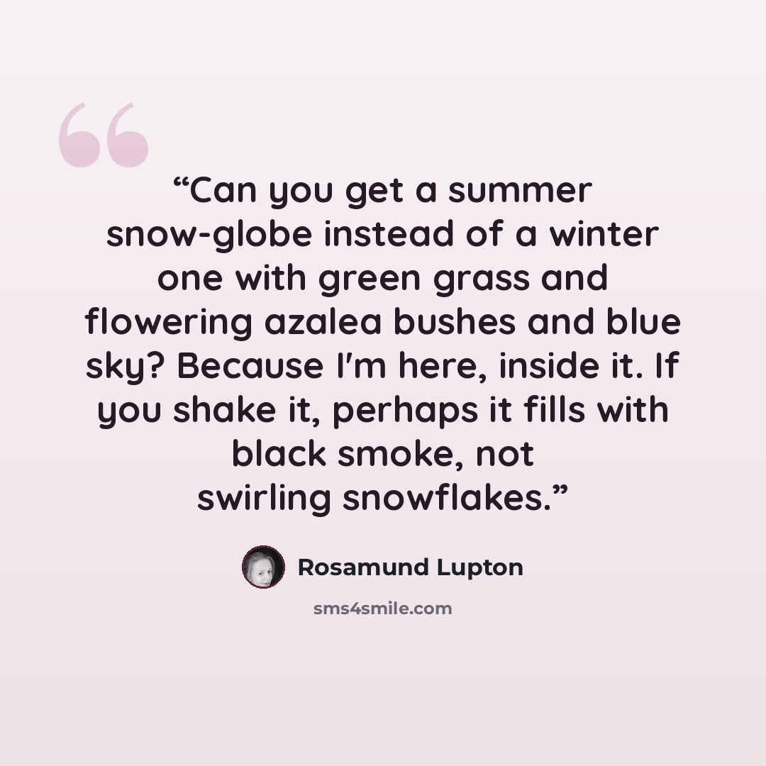 “Can you get a summer snow-globe instead of a winter one with green grass and flowering azalea bushes and blue sky? Because I'm here, inside it. If you shake it, perhaps it fills with black smoke, not swirling snowflakes.” quote by Rosamund Lupton