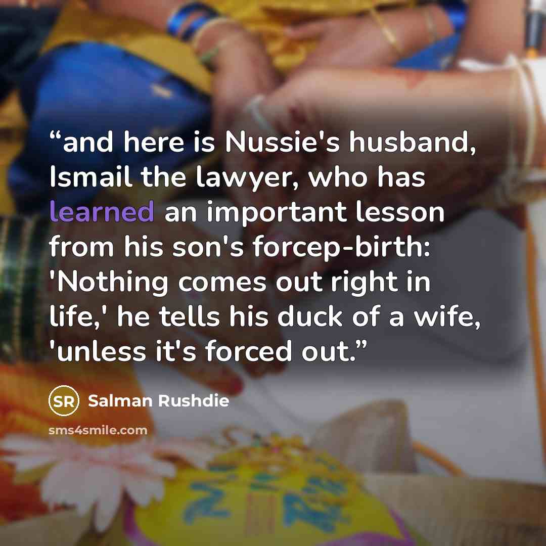 “and here is Nussie's husband, Ismail the lawyer, who has learned an important lesson from his son's forcep-birth: 'Nothing comes out right in life,' he tells his duck of a wife, 'unless it's forced out.” quote by Salman Rushdie