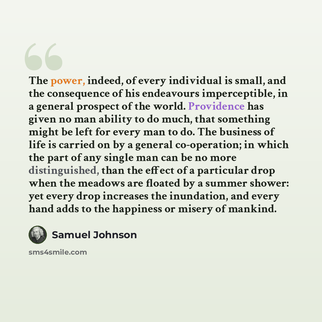“The power, indeed, of every individual is small, and the consequence of his endeavours imperceptible, in a general prospect of the world. Providence has given no man ability to do much, that something might be left for every man to do. The business of life is carried on by a general co-operation…” quote by Samuel Johnson