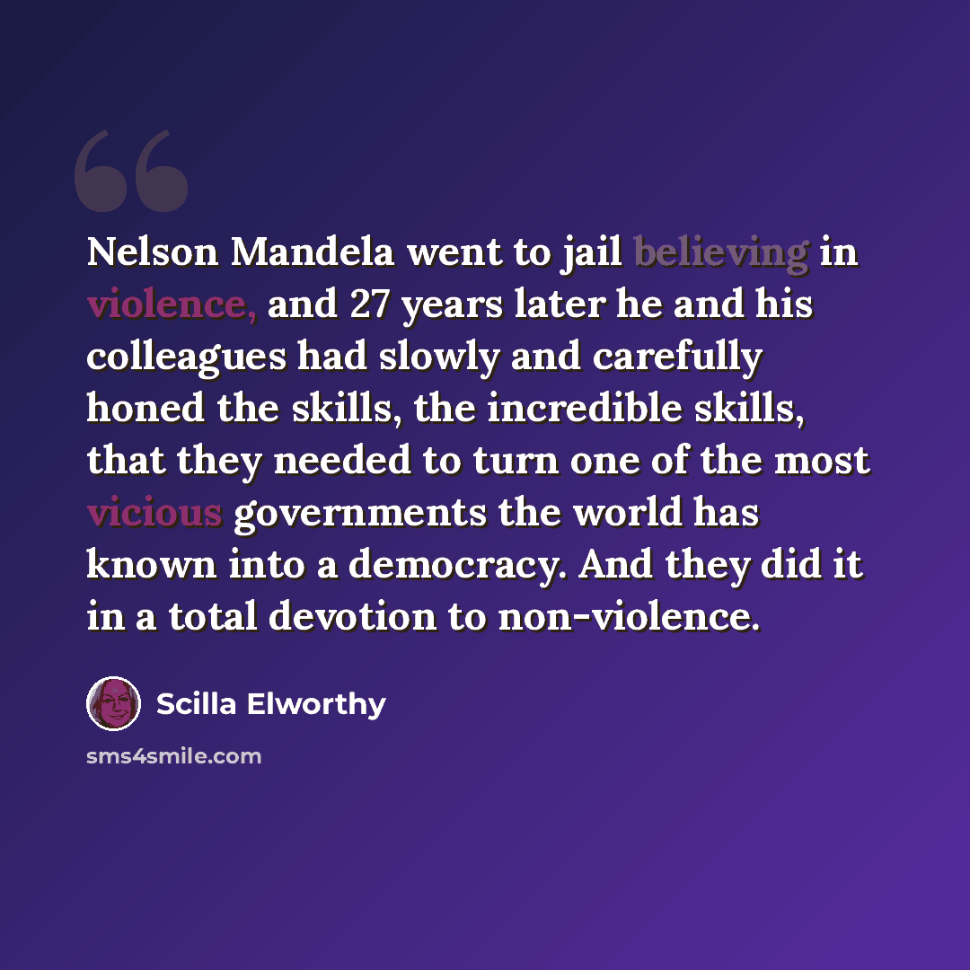 “Nelson Mandela went to jail believing in violence, and 27 years later he and his colleagues had slowly and carefully honed the skills, the incredible skills, that they needed to turn one of the most vicious governments the world has known into a democracy. And they did it in a total devotion to…” quote by Scilla Elworthy