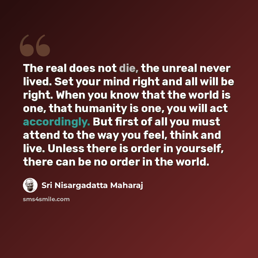 “The real does not die, the unreal never lived. Set your mind right and all will be right. When you know that the world is one, that humanity is one, you will act accordingly. But first of all you must attend to the way you feel, think and live. Unless there is order in yourself, there can be no…” quote by Sri Nisargadatta Maharaj