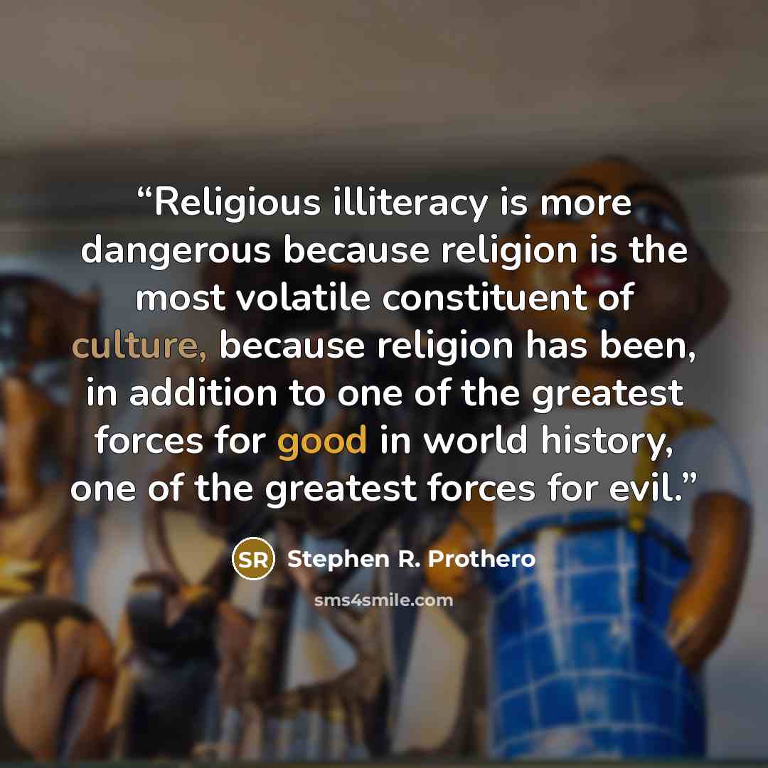 “Religious illiteracy is more dangerous because religion is the most volatile constituent of culture, because religion has been, in addition to one of the greatest forces for good in world history, one of the greatest forces for evil.” quote by Stephen R. Prothero