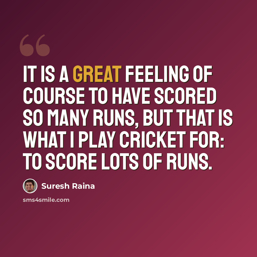 “It is a great feeling of course to have scored so many runs, but that is what I play cricket for: to score lots of runs.” quote by Suresh Raina