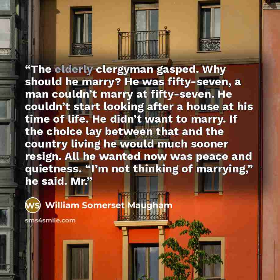 “The elderly clergyman gasped. Why should he marry? He was fifty-seven, a man couldn’t marry at fifty-seven. He couldn’t start looking after a house at his time of life. He didn’t want to marry. If the choice lay between that and the country living he would much sooner resign. All he wanted now was…” quote by William Somerset Maugham