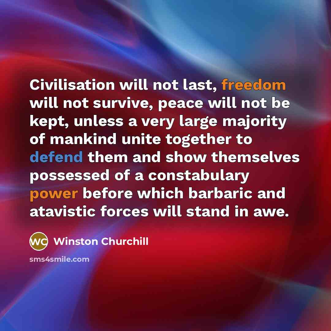 “Civilisation will not last, freedom will not survive, peace will not be kept, unless a very large majority of mankind unite together to defend them and show themselves possessed of a constabulary power before which barbaric and atavistic forces will stand in awe.” quote by Winston Churchill