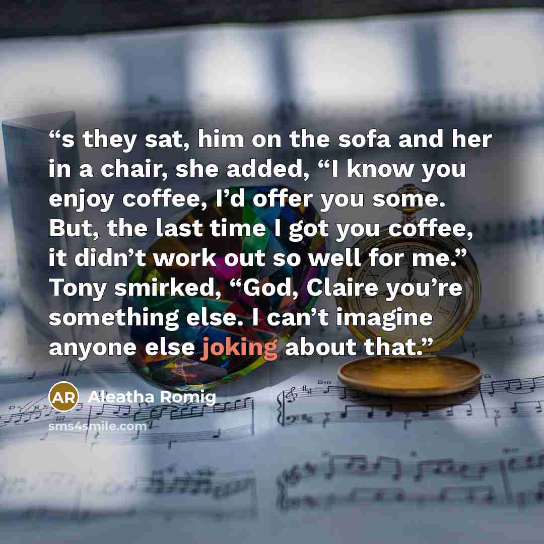 “s they sat, him on the sofa and her in a chair, she added, “I know you enjoy coffee, I’d offer you some. But, the last time I got you coffee, it didn’t work out so well for me.” Tony smirked, “God, Claire you’re something else. I can’t imagine anyone else joking about that.” quote by Aleatha Romig