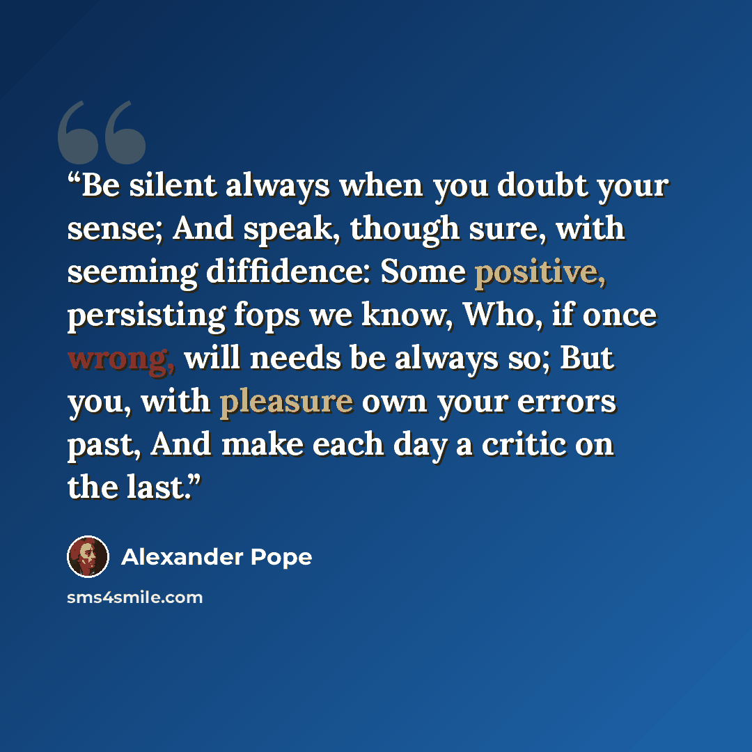 “Be silent always when you doubt your sense; And speak, though sure, with seeming diffidence: Some positive, persisting fops we know, Who, if once wrong, will needs be always so; But you, with pleasure own your errors past, And make each day a critic on the last.” quote by Alexander Pope