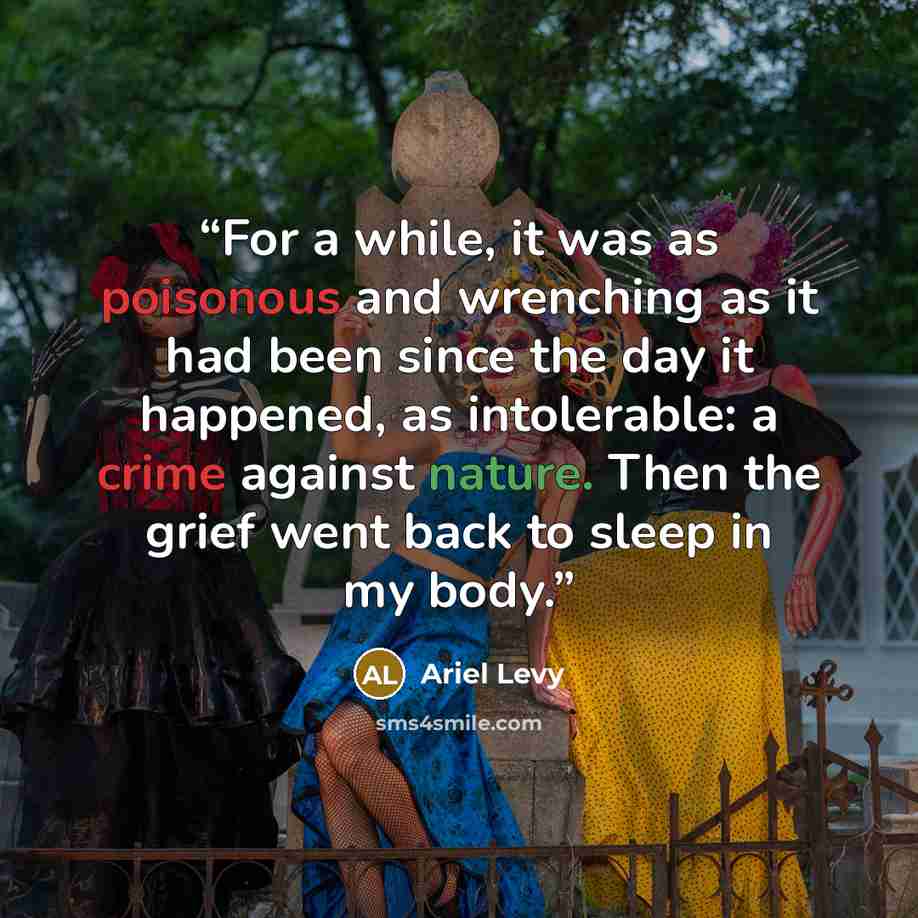 “For a while, it was as poisonous and wrenching as it had been since the day it happened, as intolerable: a crime against nature. Then the grief went back to sleep in my body.” quote by Ariel Levy
