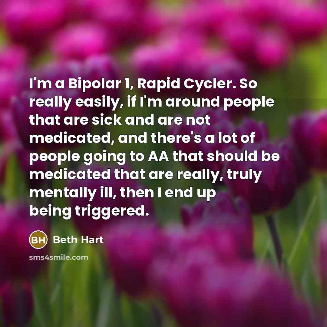 “I'm a Bipolar 1, Rapid Cycler. So really easily, if I'm around people that are sick and are not medicated, and there's a lot of people going to AA that should be medicated that are really, truly mentally ill, then I end up being triggered.” quote by Beth Hart