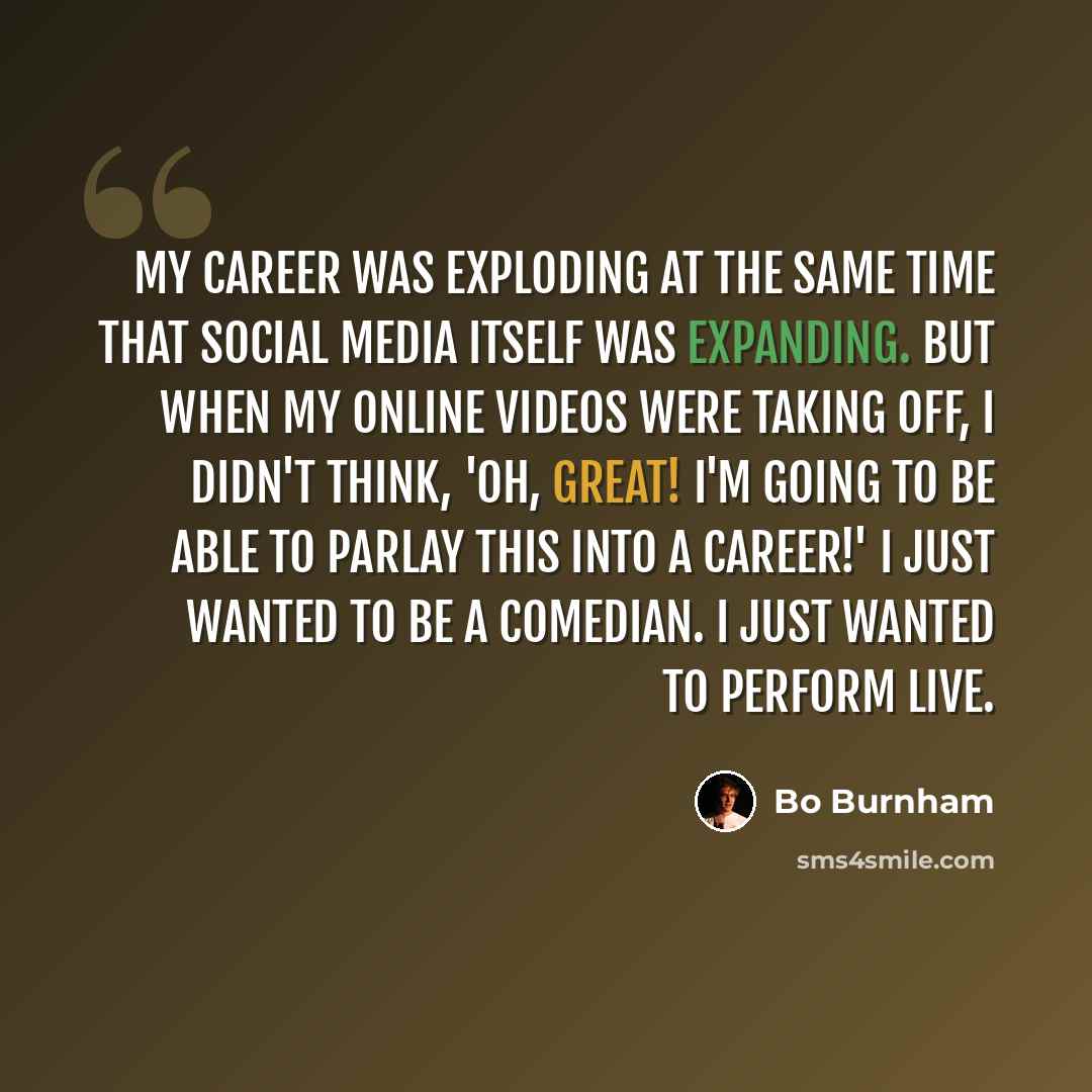 “My career was exploding at the same time that social media itself was expanding. But when my online videos were taking off, I didn't think, 'Oh, great! I'm going to be able to parlay this into a career!' I just wanted to be a comedian. I just wanted to perform live.” quote by Bo Burnham