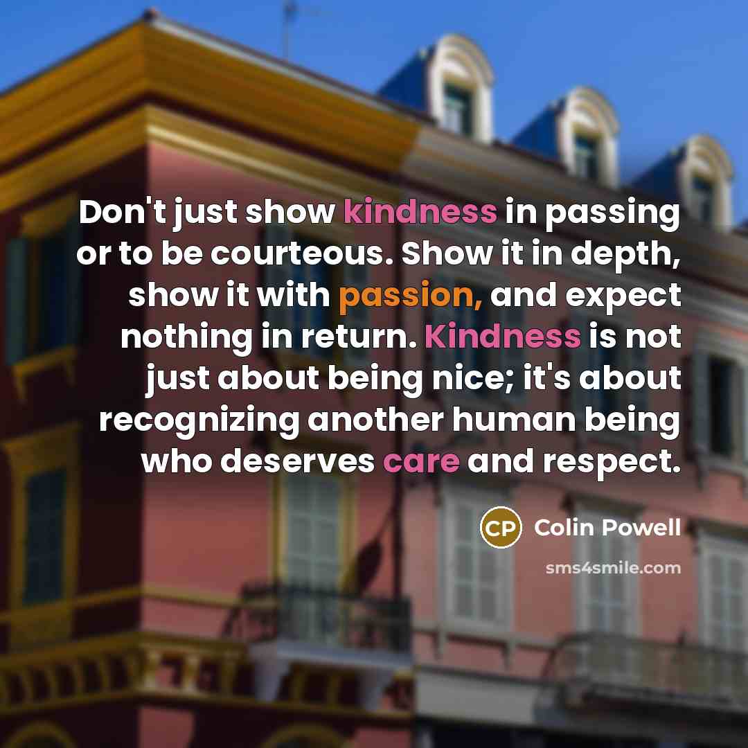 “Don't just show kindness in passing or to be courteous. Show it in depth, show it with passion, and expect nothing in return. Kindness is not just about being nice; it's about recognizing another human being who deserves care and respect.” quote by Colin Powell