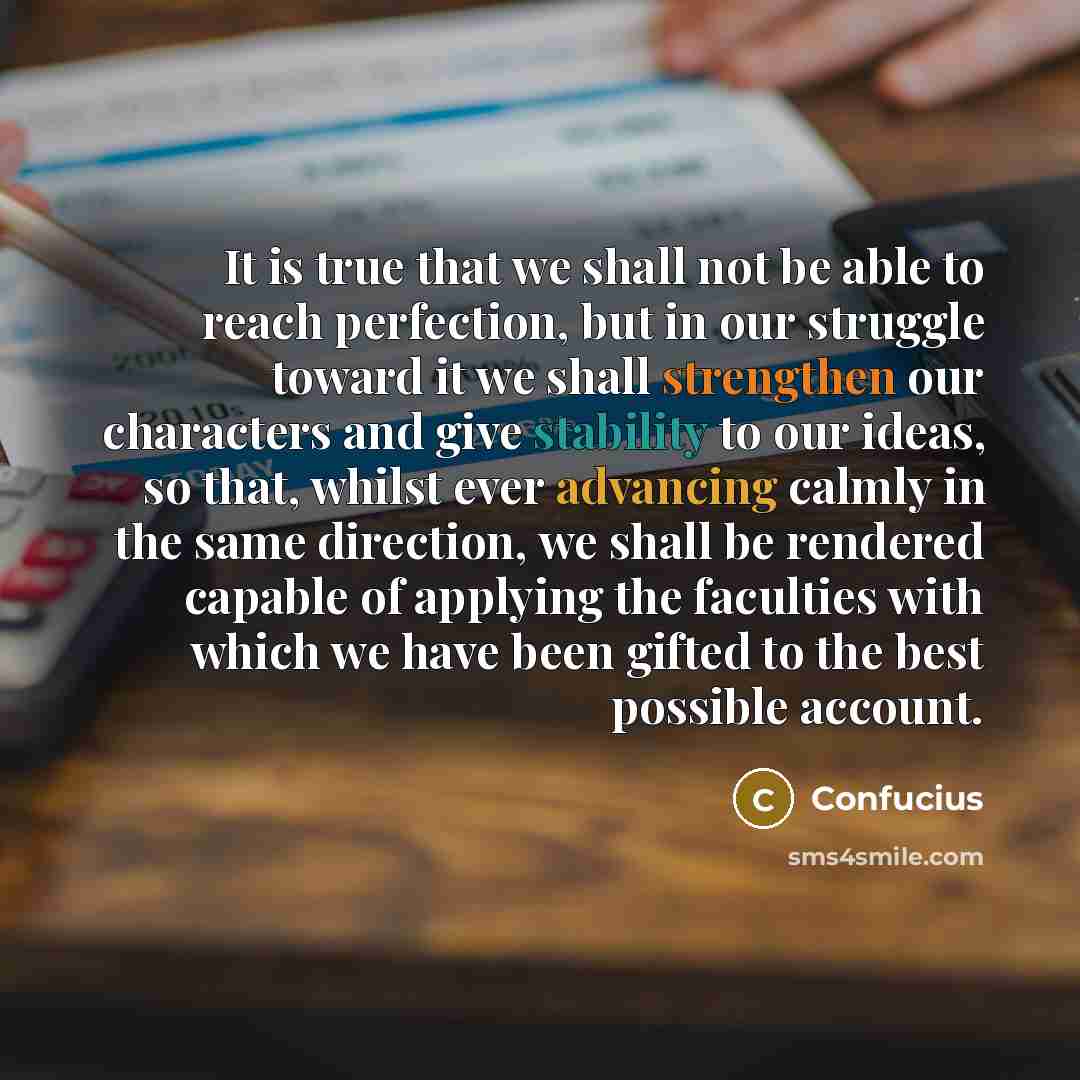 “It is true that we shall not be able to reach perfection, but in our struggle toward it we shall strengthen our characters and give stability to our ideas, so that, whilst ever advancing calmly in the same direction, we shall be rendered capable of applying the faculties with which we have been…” quote by Confucius