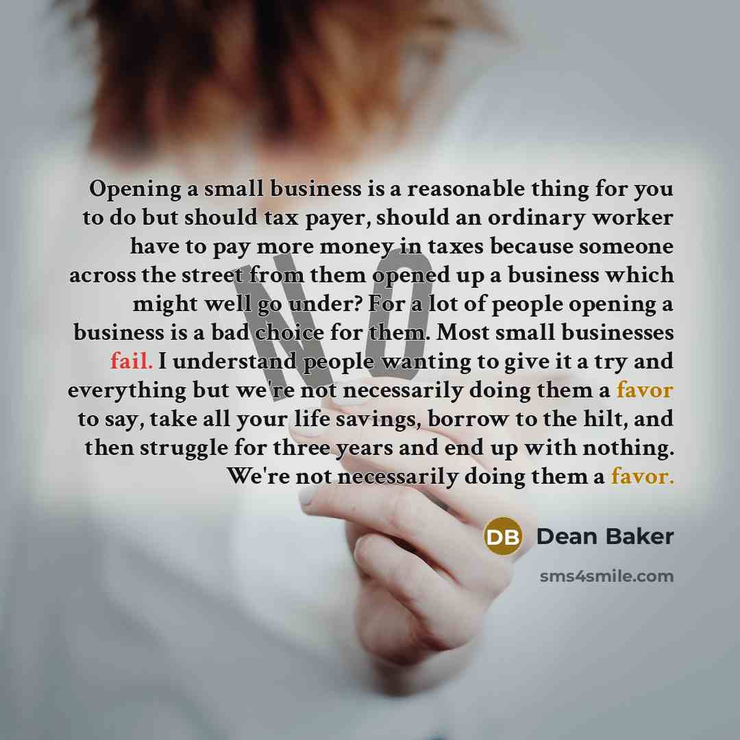 “Opening a small business is a reasonable thing for you to do but should tax payer, should an ordinary worker have to pay more money in taxes because someone across the street from them opened up a business which might well go under? For a lot of people opening a business is a bad choice for them…” quote by Dean Baker