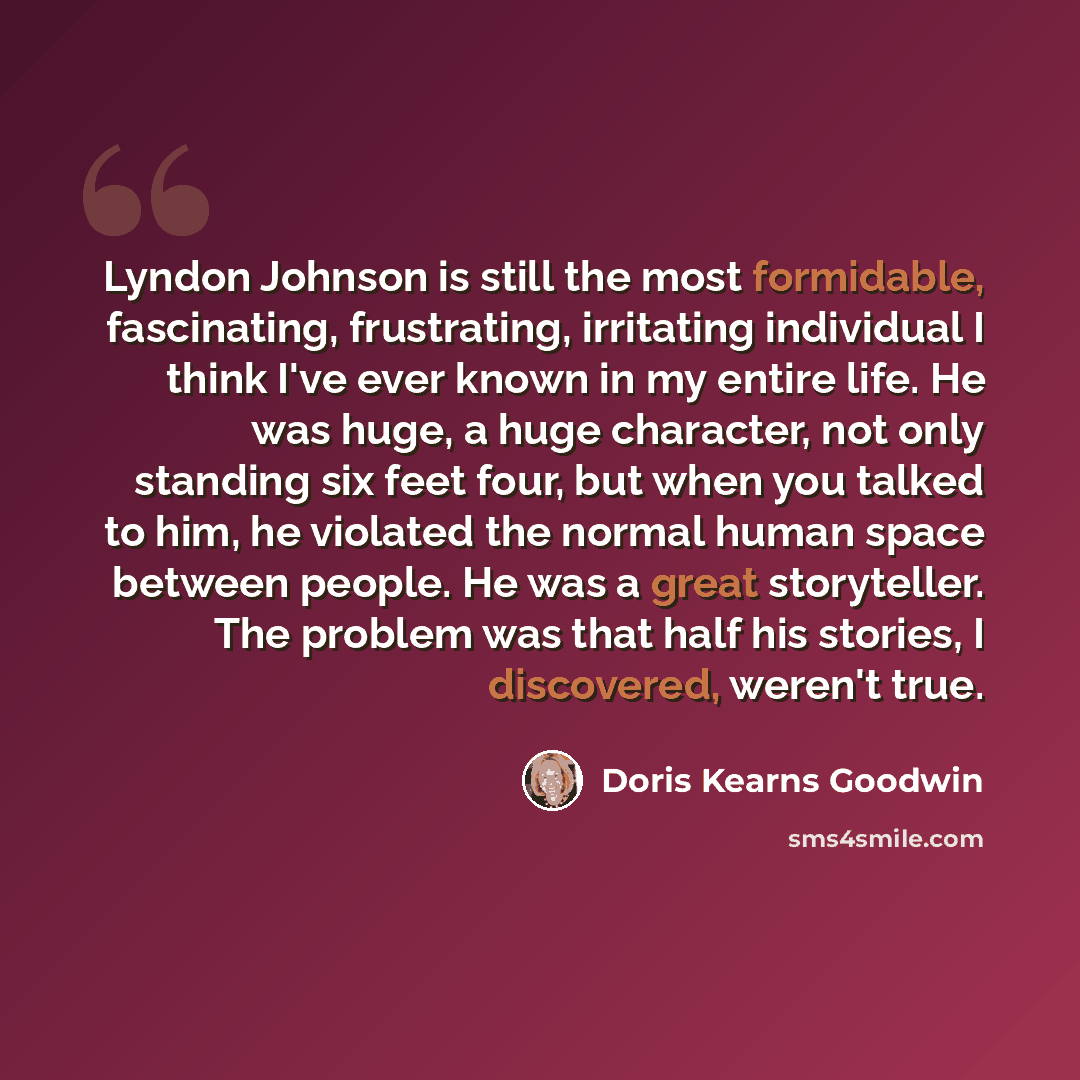 “Lyndon Johnson is still the most formidable, fascinating, frustrating, irritating individual I think I've ever known in my entire life. He was huge, a huge character, not only standing six feet four, but when you talked to him, he violated the normal human space between people. He was a great…” quote by Doris Kearns Goodwin