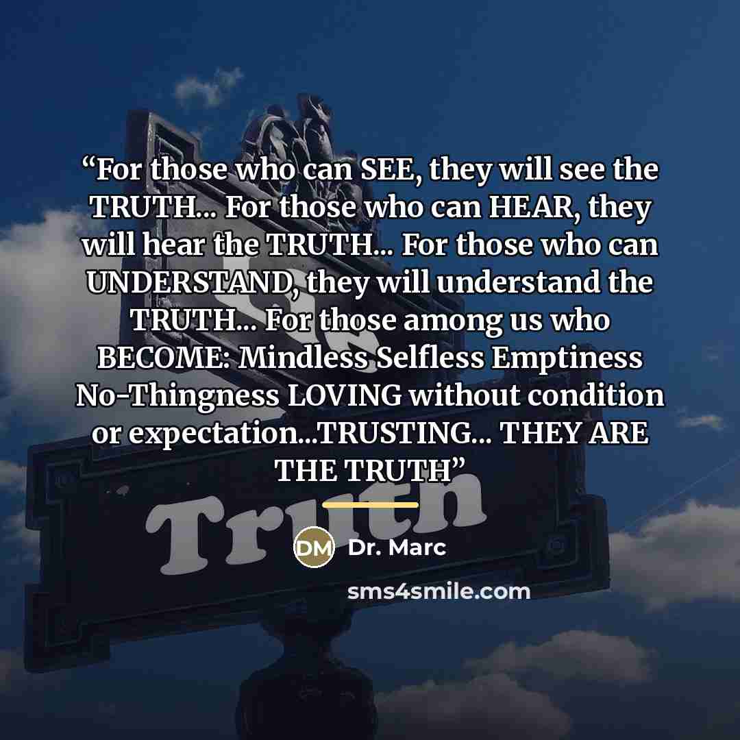 “For those who can SEE, they will see the TRUTH... For those who can HEAR, they will hear the TRUTH... For those who can UNDERSTAND, they will understand the TRUTH... For those among us who BECOME: Mindless Selfless Emptiness No-Thingness LOVING without condition or expectation...TRUSTING... THEY…” quote by Dr. Marc