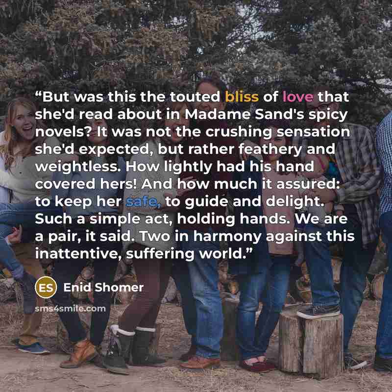 “But was this the touted bliss of love that she'd read about in Madame Sand's spicy novels? It was not the crushing sensation she'd expected, but rather feathery and weightless. How lightly had his hand covered hers! And how much it assured: to keep her safe, to guide and delight. Such a simple…” quote by Enid Shomer
