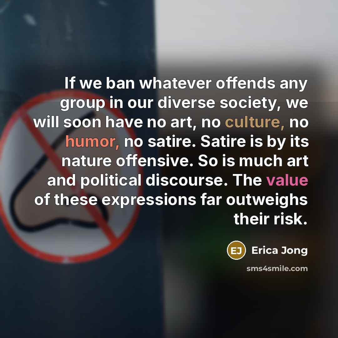 “If we ban whatever offends any group in our diverse society, we will soon have no art, no culture, no humor, no satire. Satire is by its nature offensive. So is much art and political discourse. The value of these expressions far outweighs their risk.” quote by Erica Jong