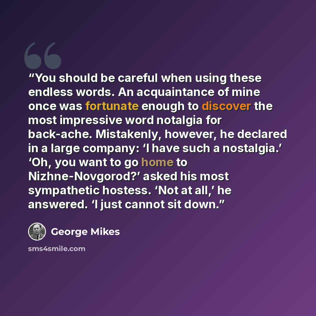 “You should be careful when using these endless words. An acquaintance of mine once was fortunate enough to discover the most impressive word notalgia for back-ache. Mistakenly, however, he declared in a large company: ‘I have such a nostalgia.’ ‘Oh, you want to go home to Nizhne-Novgorod?’ asked…” quote by George Mikes