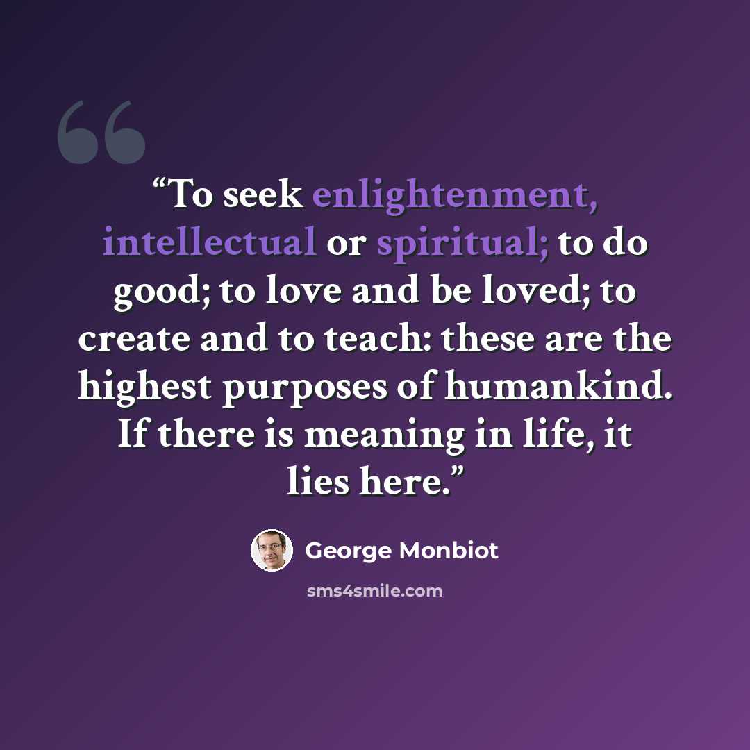 “To seek enlightenment, intellectual or spiritual; to do good; to love and be loved; to create and to teach: these are the highest purposes of humankind. If there is meaning in life, it lies here.” quote by George Monbiot
