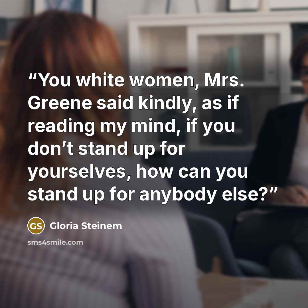 “You white women, Mrs. Greene said kindly, as if reading my mind, if you don’t stand up for yourselves, how can you stand up for anybody else?” quote by Gloria Steinem